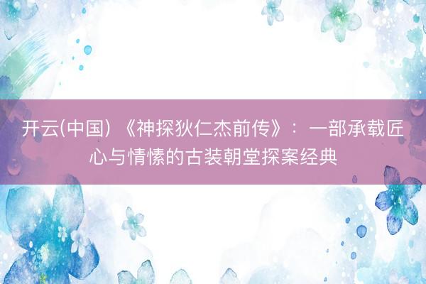 开云(中国) 《神探狄仁杰前传》：一部承载匠心与情愫的古装朝堂探案经典