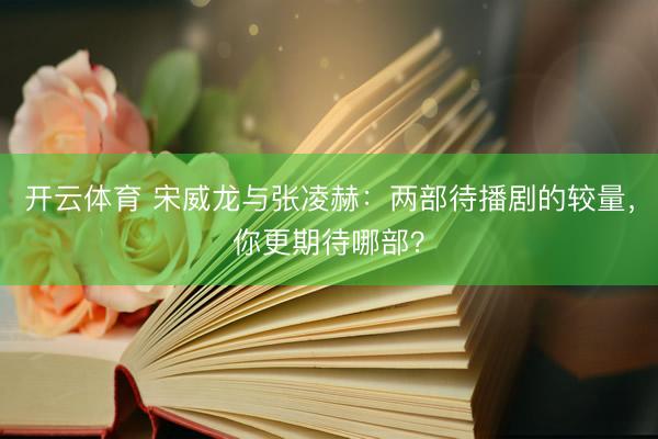 开云体育 宋威龙与张凌赫:两部待播剧的较量,你更期待哪部?