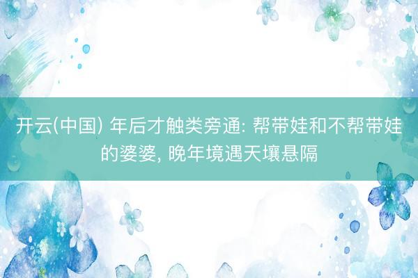 开云(中国) 年后才触类旁通: 帮带娃和不帮带娃的婆婆， 晚年境遇天壤悬隔