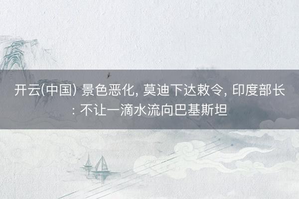 开云(中国) 景色恶化， 莫迪下达敕令， 印度部长: 不让一滴水流向巴基斯坦