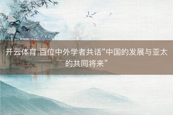 开云体育 百位中外学者共话“中国的发展与亚太的共同将来”