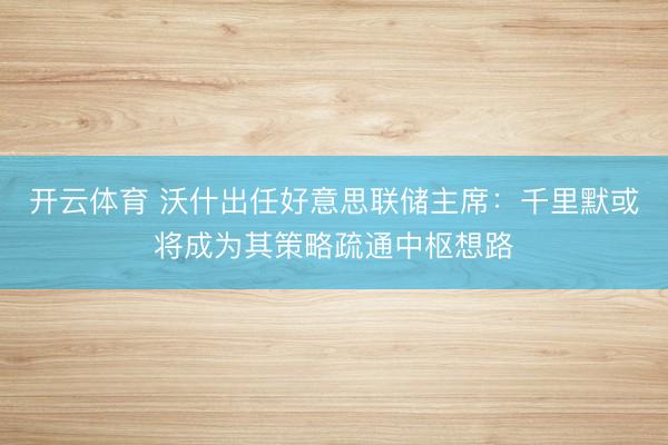 开云体育 沃什出任好意思联储主席：千里默或将成为其策略疏通中枢想路