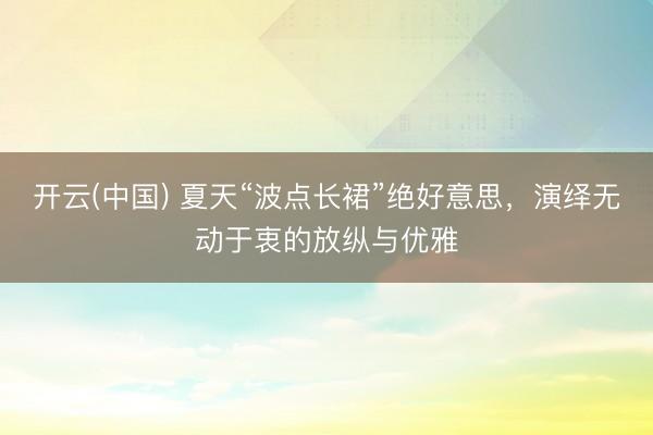 开云(中国) 夏天“波点长裙”绝好意思，演绎无动于衷的放纵与优雅