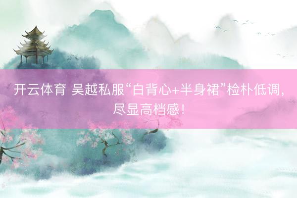 开云体育 吴越私服“白背心+半身裙”检朴低调，尽显高档感！