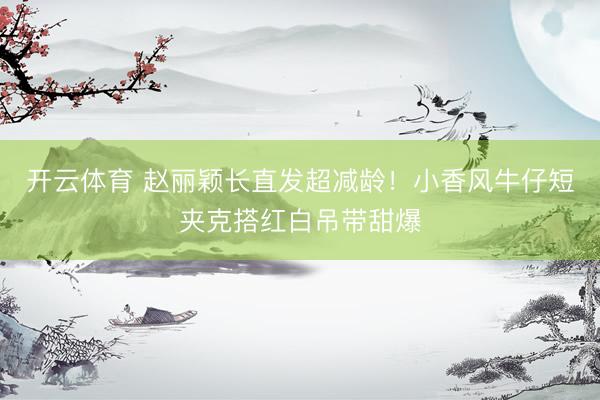 开云体育 赵丽颖长直发超减龄！小香风牛仔短夹克搭红白吊带甜爆