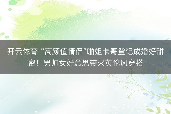 开云体育 “高颜值情侣”啪姐卡哥登记成婚好甜密！男帅女好意思带火英伦风穿搭