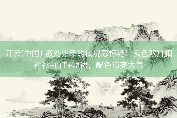 开云(中国) 被刘亦菲的概况感惊艳！玄色双排扣衬衫+白T+短裙，配色清亮大气