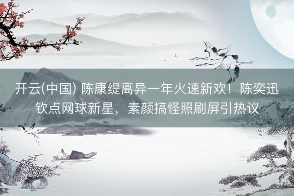 开云(中国) 陈康缇离异一年火速新欢!陈奕迅钦点网球新星,素颜搞怪照刷屏引热议