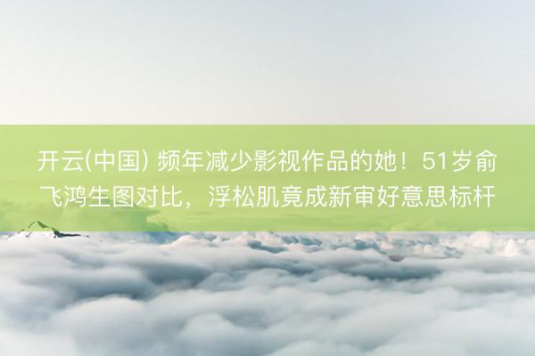 开云(中国) 频年减少影视作品的她！51岁俞飞鸿生图对比，浮松肌竟成新审好意思标杆