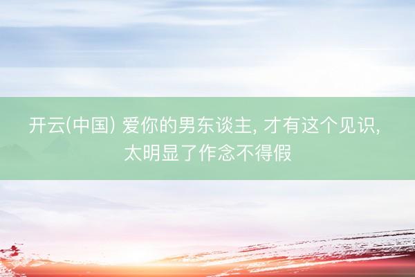 开云(中国) 爱你的男东谈主， 才有这个见识， 太明显了作念不得假