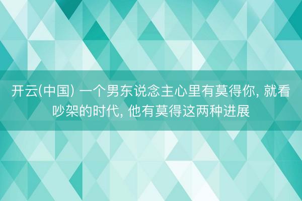 开云(中国) 一个男东说念主心里有莫得你, 就看吵架的时代, 他有莫得这两种进展