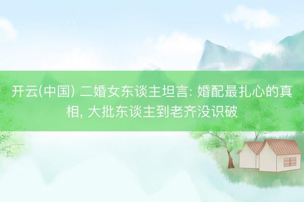 开云(中国) 二婚女东谈主坦言: 婚配最扎心的真相， 大批东谈主到老齐没识破