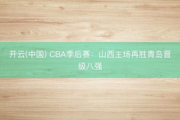 开云(中国) CBA季后赛:山西主场再胜青岛晋级八强