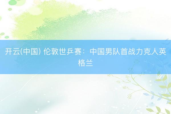 开云(中国) 伦敦世乒赛：中国男队首战力克人英格兰