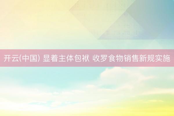 开云(中国) 显着主体包袱 收罗食物销售新规实施