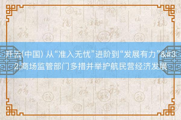 开云(中国) 从“准入无忧”进阶到“发展有力” 商场监管部门多措并举护航民营经济发展