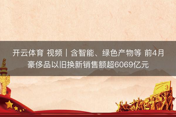 开云体育 视频｜含智能、绿色产物等 前4月豪侈品以旧换新销售额超6069亿元