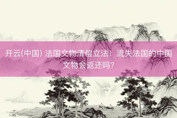 开云(中国) 法国文物清偿立法！流失法国的中国文物会返还吗？