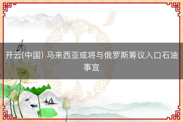 开云(中国) 马来西亚或将与俄罗斯筹议入口石油事宜