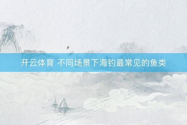 开云体育 不同场景下海钓最常见的鱼类