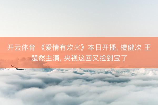开云体育 《爱情有炊火》本日开播， 檀健次 王楚然主演， 央视这回又捡到宝了