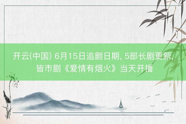 开云(中国) 6月15日追剧日期， 5部长剧更新， 皆市剧《爱情有烟火》当天开播