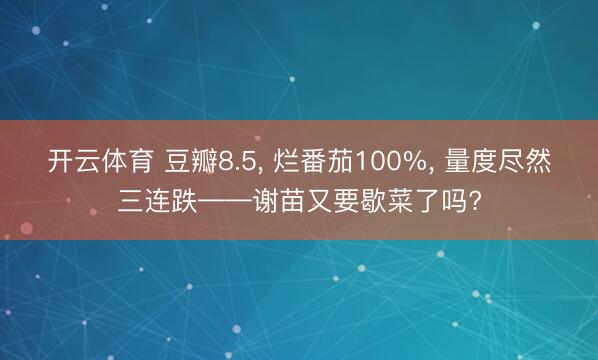 开云体育 豆瓣8.5， 烂番茄100%， 量度尽然三连跌——谢苗又要歇菜了吗?