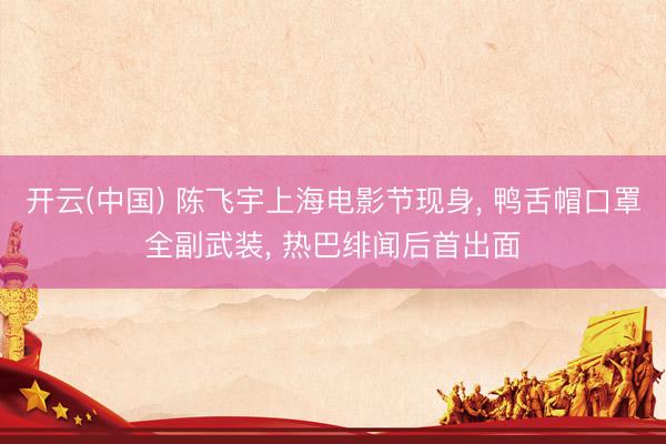 开云(中国) 陈飞宇上海电影节现身， 鸭舌帽口罩全副武装， 热巴绯闻后首出面