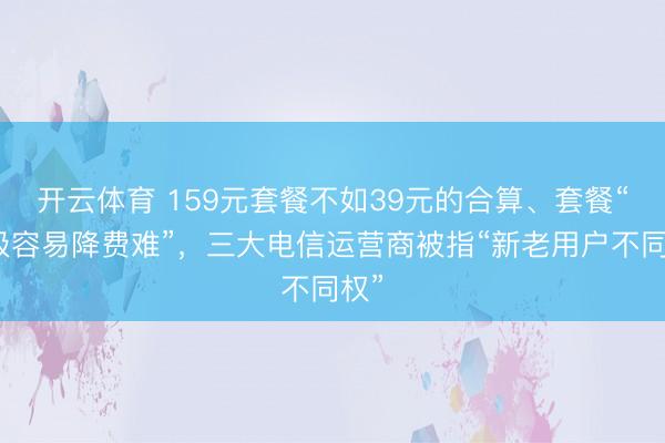 开云体育 159元套餐不如39元的合算、套餐“升级容易降费难”，三大电信运营商被指“新老用户不同权”