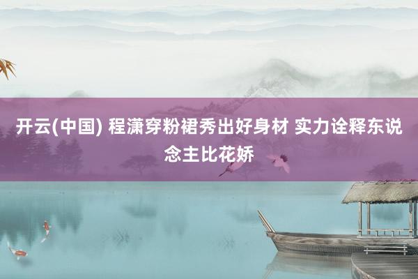 开云(中国) 程潇穿粉裙秀出好身材 实力诠释东说念主比花娇