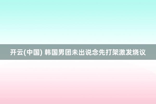 开云(中国) 韩国男团未出说念先打架激发烧议