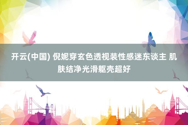 开云(中国) 倪妮穿玄色透视装性感迷东谈主 肌肤结净光滑躯壳超好