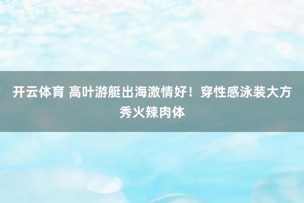开云体育 高叶游艇出海激情好！穿性感泳装大方秀火辣肉体