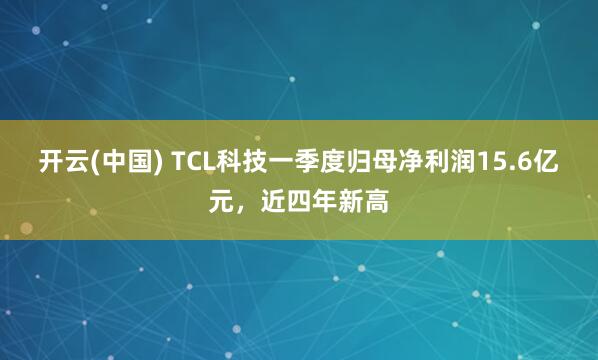 开云(中国) TCL科技一季度归母净利润15.6亿元，近四年新高