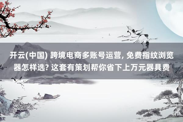 开云(中国) 跨境电商多账号运营， 免费指纹浏览器怎样选? 这套有策划帮你省下上万元器具费
