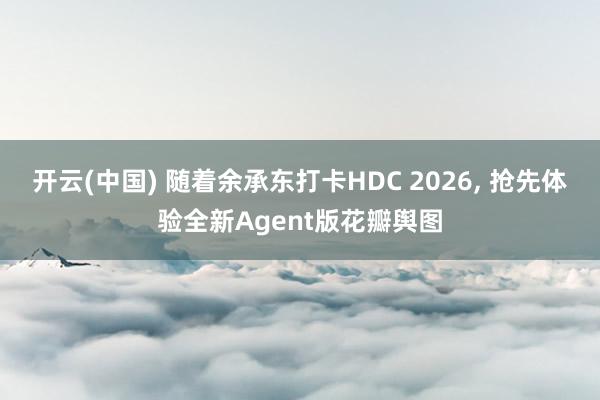 开云(中国) 随着余承东打卡HDC 2026, 抢先体验全新Agent版花瓣舆图