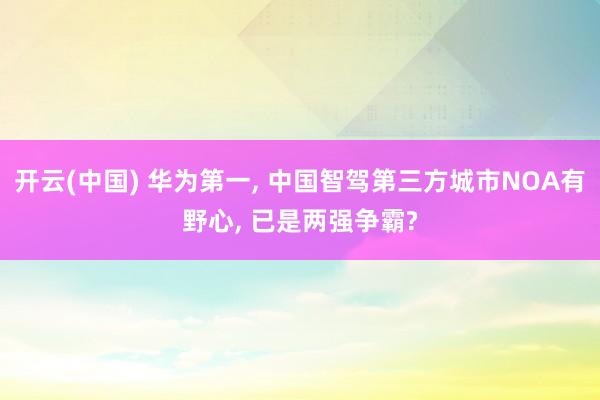 开云(中国) 华为第一， 中国智驾第三方城市NOA有野心， 已是两强争霸?
