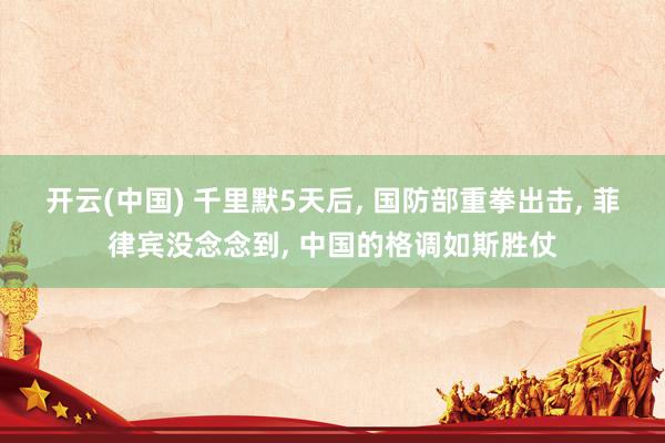 开云(中国) 千里默5天后， 国防部重拳出击， 菲律宾没念念到， 中国的格调如斯胜仗