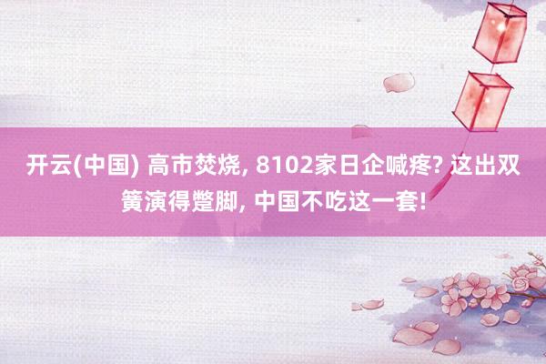 开云(中国) 高市焚烧， 8102家日企喊疼? 这出双簧演得蹩脚， 中国不吃这一套!