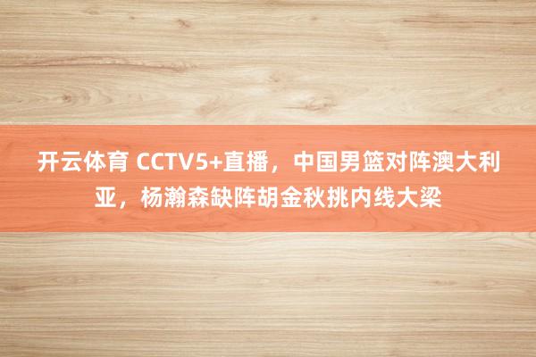 开云体育 CCTV5+直播，中国男篮对阵澳大利亚，杨瀚森缺阵胡金秋挑内线大梁