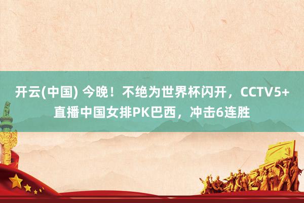 开云(中国) 今晚！不绝为世界杯闪开，CCTV5+直播中国女排PK巴西，冲击6连胜
