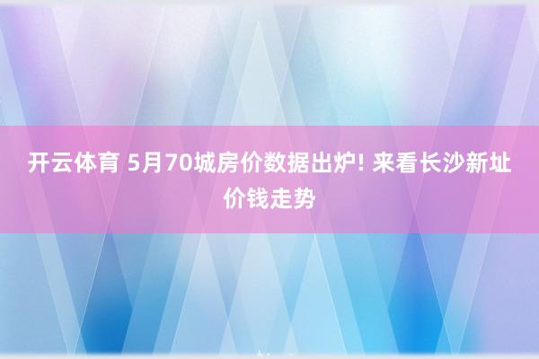 开云体育 5月70城房价数据出炉! 来看长沙新址价钱走势